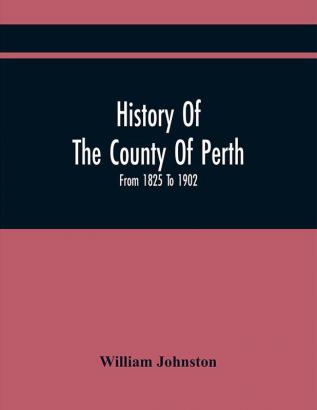 History Of The County Of Perth : From 1825 To 1902