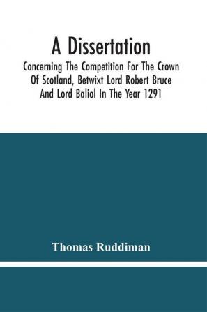 A Dissertation; Concerning The Competition For The Crown Of Scotland Betwixt Lord Robert Bruce And Lord Baliol In The Year 1291; Wherein Is Proved That By The Laws Of God And Of Nature By The Civil Feudal Laws And Particularly By The Fundamental Law A