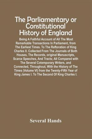 The Parliamentary Or Constitutional History Of England; Being A Faithful Account Of All The Most Remarkable Transactions In Parliament From The Earliest Times. To The Reftoration Of King Charles Ii. Collected From The Journals Of Both Houses The Records