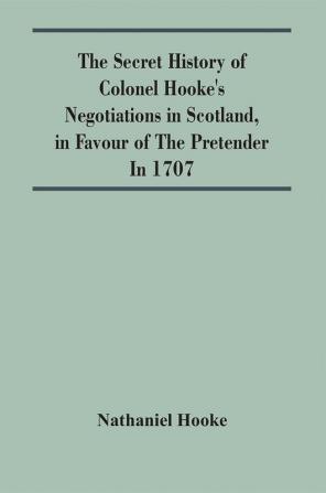 The Secret History Of Colonel Hooke'S Negotiations In Scotland In Favour Of The Pretender ; In 1707