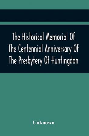 The Historical Memorial Of The Centennial Anniversary Of The Presbytery Of Huntingdon