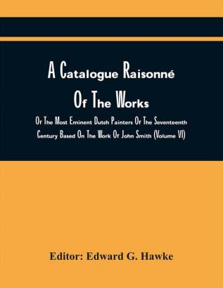 A Catalogue Raisonné Of The Works Of The Most Eminent Dutch Painters Of The Seventeenth Century Based On The Work Of John Smith (Volume Vi)