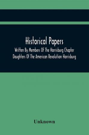 Historical Papers; Written By Members Of The Harrisburg Chapter Daughters Of The American Revolution Harrisburg Pennsylvania And Read At The Regular Chapter Meetings From The Organization Of The Chapter May 19 1894 To February 22 1904