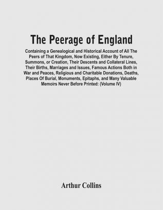 The Peerage Of England : Containing A Genealogical And Historical Account Of All The Peers Of That Kingdom Now Existing Either By Tenure Summons Or Creation Their Descents And Collateral Lines Their Births Marriages And Issues Famous Actions