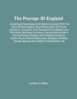 The Peerage Of England : Containing A Genealogical And Historical Account Of All The Peers Of That Kingdom Now Existing Either By Tenure Summons Or Creation Their Descents And Collateral Lines Their Births Marriages And Issues Famous Actions