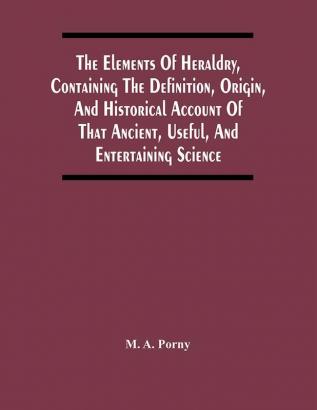 The Elements Of Heraldry Containing The Definition Origin And Historical Account Of That Ancient Useful And Entertaining Science