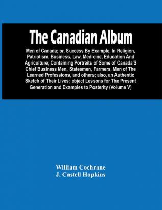 The Canadian Album : Men Of Canada; Or Success By Example In Religion Patriotism Business Law Medicine Education And Agriculture; Containing Portraits Of Some Of Canada'S Chief Business Men Statesmen Farmers Men Of The Learned Professions