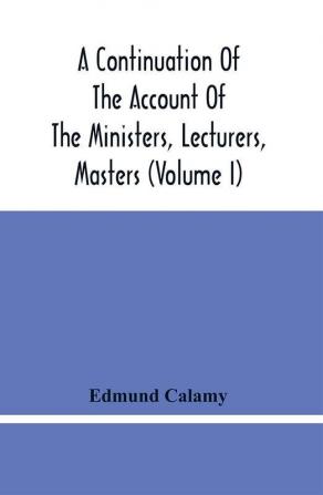 A Continuation Of The Account Of The Ministers Lecturers Masters And Fellows Of Colleges And Schoolmasters Who Were Ejected And Silenced After The Restoration In 1660 By Or Before The Act For Uniformity. To Which Is Added The Church And Dissenters C