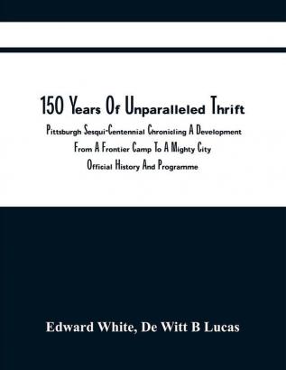 150 Years Of Unparalleled Thrift : Pittsburgh Sesqui-Centennial Chronicling A Development From A Frontier Camp To A Mighty City; Official History And Programme