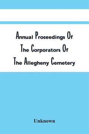 Annual Proceedings Of The Corporators Of The Allegheny Cemetery : For Fiscal Years End May 31St 1900-1899-1898 : Together With The Presidents' Reports Financial Statements Acts Of Incorporation &C