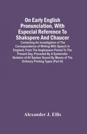 On Early English Pronunciation With Especial Reference To Shakspere And Chaucer; Containing An Investigation Of The Correspondence Of Writing With Speech In England From The Anglosaxon Period To The Present Day Preceded By A Systematic Notation Of All