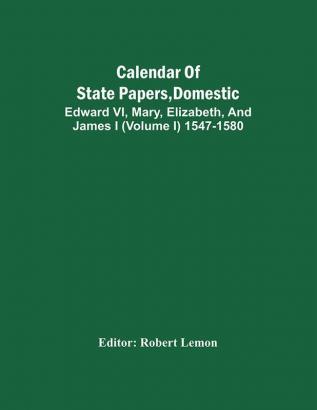 Calendar Of State Papers Domestic. Edward Vi Mary Elizabeth And James I (Volume I) 1547-1580