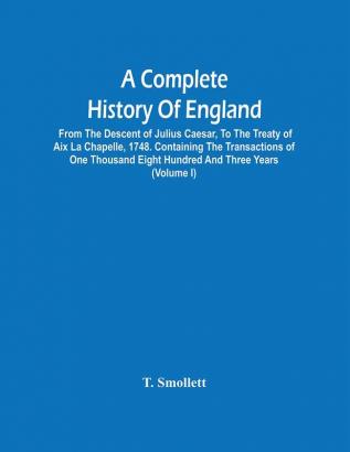 A Complete History Of England : From The Descent Of Julius Caesar To The Treaty Of Aix La Chapelle 1748. Containing The Transactions Of One Thousand Eight Hundred And Three Years (Volume I)