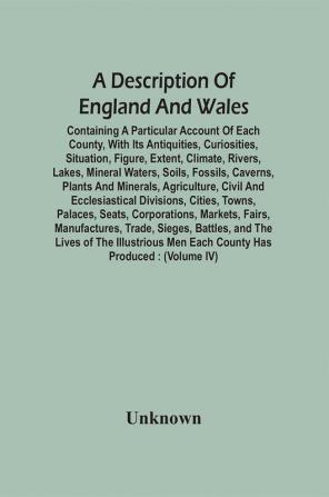 A Description Of England And Wales Containing A Particular Account Of Each County With Its Antiquities Curiosities Situation Figure Extent Climate Rivers Lakes Mineral Waters Soils Fossils Caverns Plants And Minerals Agriculture Civil And