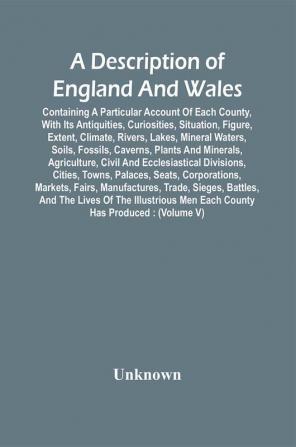 A Description Of England And Wales Containing A Particular Account Of Each County With Its Antiquities Curiosities Situation Figure Extent Climate Rivers Lakes Mineral Waters Soils Fossils Caverns Plants And Minerals Agriculture Civil And