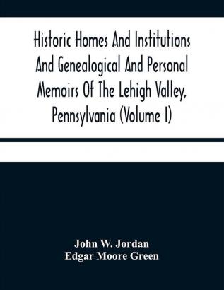 Historic Homes And Institutions And Genealogical And Personal Memoirs Of The Lehigh Valley Pennsylvania (Volume I)