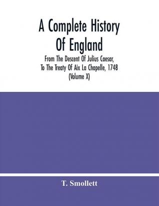 A Complete History Of England : From The Descent Of Julius Caesar To The Treaty Of Aix La Chapelle 1748. Containing The Transactions Of One Thousand Eight Hundred And Three Years (Volume X)