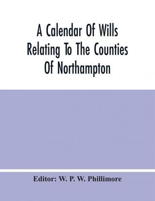 A Calendar Of Wills Relating To The Counties Of Northampton And Rutland Proved In The Court Of The Archdeacon Of Northampton 1510 To 1652