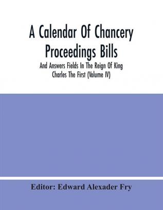 A Calendar Of Chancery Proceedings Bills And Answers Fields In The Reign Of King Charles The First (Volume Iv)