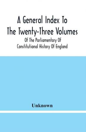 A General Index To The Twenty-Three Volumes Of The Parliamentary Of Constitutional History Of England