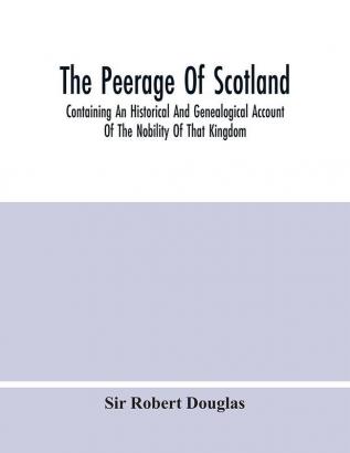 The Peerage Of Scotland; Containing An Historical And Genealogical Account Of The Nobility Of That Kingdom From Their Origin To The Present Generation: Collected From The Public Records And Ancient Chartularies Of This Nation The Charters And Oth