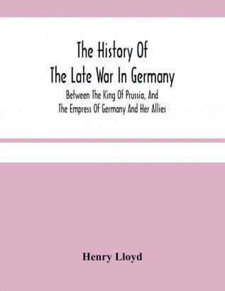 The History Of The Late War In Germany; Between The King Of Prussia And The Empress Of Germany And Her Allies