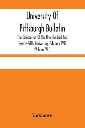 University Of Pittsburgh Bulletin; The Celebration Of The One Hundred And Twenty-Fifth Anniversary February 1912 (Volume VIII)