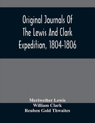 Original Journals Of The Lewis And Clark Expedition 1804-1806; Printed From The Original Manuscripts In The Library Of The American Philosophical Society And By Direction Of Its Committee On Historical Documents Together With Manuscript Material Of