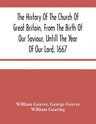 The History Of The Church Of Great Britain From The Birth Of Our Saviour Untill The Year Of Our Lord 1667 : With An Exact Succession Of The Bishops And The Memorable Acts Of Many Of Them : Together With An Addition Of All The English Cardinals And