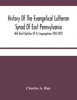 History Of The Evangelical Lutheran Synod Of East Pennsylvania : With Brief Sketches Of Its Congregations 1842-1892