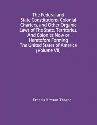 The Federal And State Constitutions Colonial Charters And Other Organic Laws Of The State Territories And Colonies Now Or Heretofore Forming The United States Of America (Volume Vii)