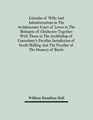 Calendar Of Wills And Administrations In The Archdeaconry Court Of Lewes In The Bishopric Of Chichester Together With Those In The Archbishop Of Canterbury's Peculiar Jurisdiction Of South Malling And The Peculiar Of The Deanery Of Battle