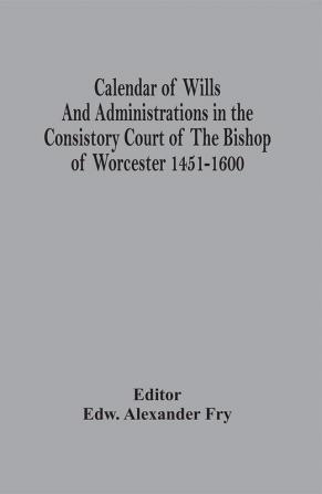 Calendar Of Wills And Administrations In The Consistory Court Of The Bishop Of Worcester 1451-1600