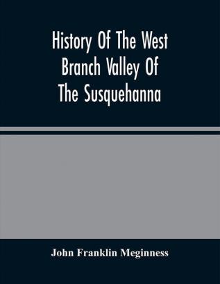 History Of The West Branch Valley Of The Susquehanna : Its First Settlement Privations Endured By The Early Pioneers Indian Wars Predatory Incusions Abductions And Massacres Together With An Account Of The Fair Play System And The Trying Scenes