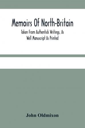 Memoirs Of North-Britain Taken From Authentick Writings As Well Manuscript As Printed. In Which It Is Prov'D That The Scots Nation Have Always Been Zealous In The Defence Of The Protestant Religion And Liberty