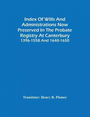 Index Of Wills And Administrations Now Preserved In The Probate Registry At Canterbury 1396-1558 And 1640-1650