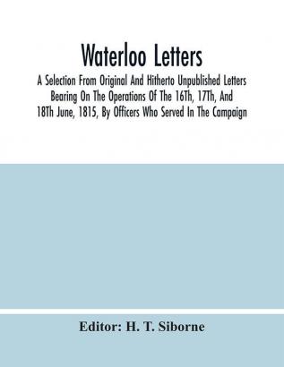 Waterloo Letters : A Selection From Original And Hitherto Unpublished Letters Bearing On The Operations Of The 16Th 17Th And 18Th June 1815 By Officers Who Served In The Campaign