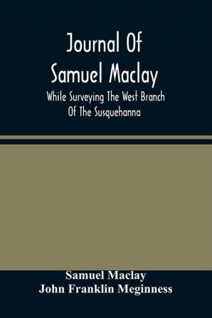 Journal Of Samuel Maclay While Surveying The West Branch Of The Susquehanna The Sinnemahoning And The Allegheny Rivers In 1790