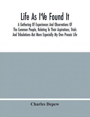 Life As I'Ve Found It : A Gathering Of Experiences And Observations Of The Common People Relating To Their Aspirations Trials And Tribulations--But More Especially My Own Prosaic Life