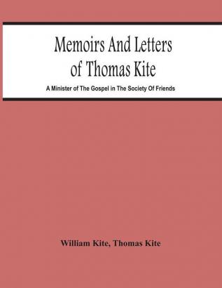 Memoirs And Letters Of Thomas Kite : A Minister Of The Gospel In The Society Of Friends