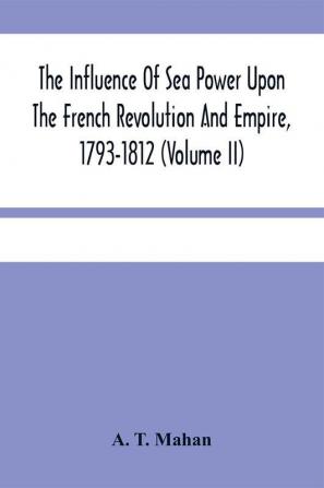 The Influence Of Sea Power Upon The French Revolution And Empire 1793-1812 (Volume II)