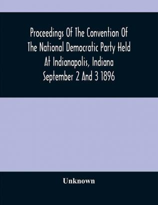 Proceedings Of The Convention Of The National Democratic Party Held At Indianapolis Indiana September 2 And 3 1896