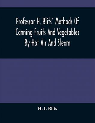 Professor H. Blits' Methods Of Canning Fruits And Vegetables By Hot Air And Steam And Berries By The Compounding Of Syrups And The Crystallizing And Candying Of Fruits Etc. : With New Edition And Supplement