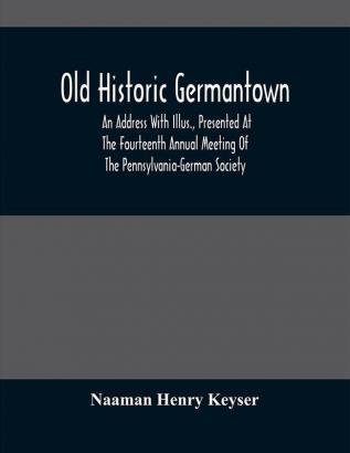 Old Historic Germantown; An Address With Illus. Presented At The Fourteenth Annual Meeting Of The Pennsylvania-German Society