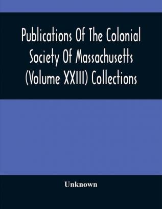 Publications Of The Colonial Society Of Massachusetts (Volume XXIII) Collections