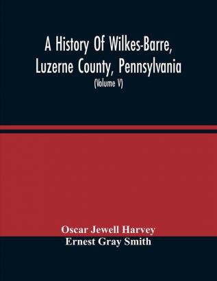 A History Of Wilkes-Barre Luzerne County Pennsylvania : From Its First Beginnings To The Present Time Including Chapters Of Newly-Discovered Early Wyoming Valley History Together With Many Biographical Sketches And Much Genealogical Material (Vol