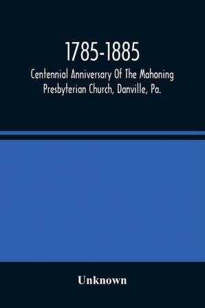 1785-1885 Centennial Anniversary Of The Mahoning Presbyterian Church Danville Pa. Commemorative Services And Historical Discources