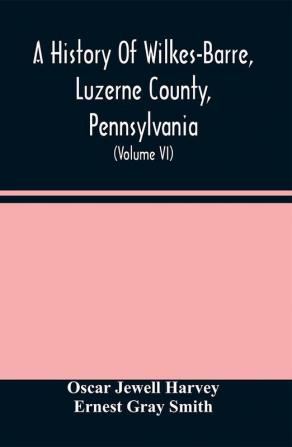 A History Of Wilkes-Barre Luzerne County Pennsylvania : From Its First Beginnings To The Present Time Including Chapters Of Newly-Discovered Early Wyoming Valley History Together With Many Biographical Sketches And Much Genealogical Material (Vol