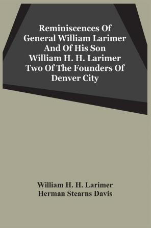 Reminiscences Of General William Larimer And Of His Son William H. H. Larimer Two Of The Founders Of Denver City