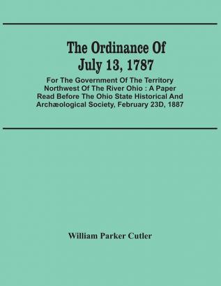 The Ordinance Of July 13 1787 : For The Government Of The Territory Northwest Of The River Ohio : A Paper Read Before The Ohio State Historical And Archæological Society February 23D 1887